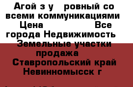  Агой з/у 5 ровный со всеми коммуникациями › Цена ­ 3 500 000 - Все города Недвижимость » Земельные участки продажа   . Ставропольский край,Невинномысск г.